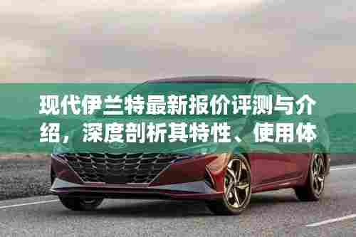 现代伊兰特最新报价评测深度解析,特性、使用体验与竞争力全面剖析