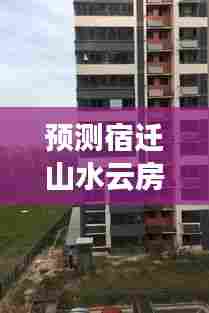 宿迁山水云房未来两年展望与热门动态解读(2024年视角)