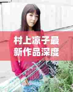 村上凉子最新作品深度解析,历史上的十二月四日之作的魅力与内涵
