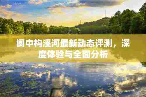 阆中构溪河最新动态评测,深度体验与全面剖析