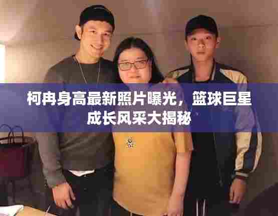 柯冉身高最新照片曝光,篮球巨星成长风采大揭秘